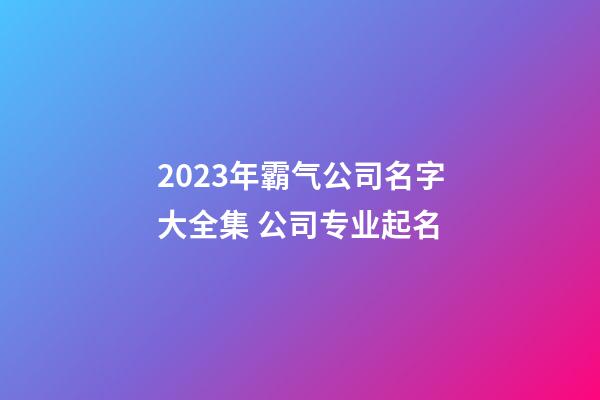 2023年霸气公司名字大全集 公司专业起名